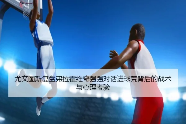 尤文图斯复盘弗拉霍维奇强强对话进球荒背后的战术与心理考验