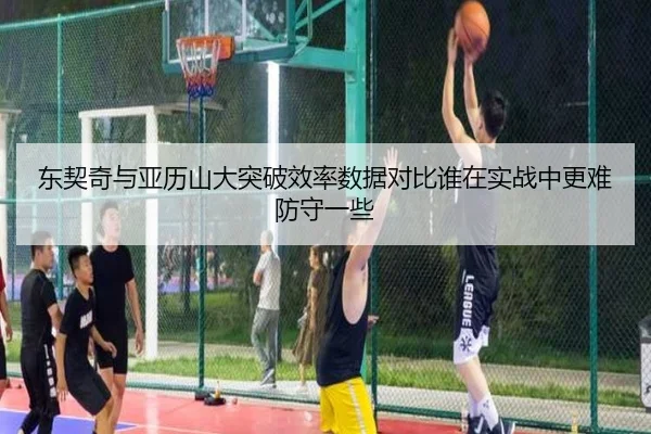 东契奇与亚历山大突破效率数据对比谁在实战中更难防守一些