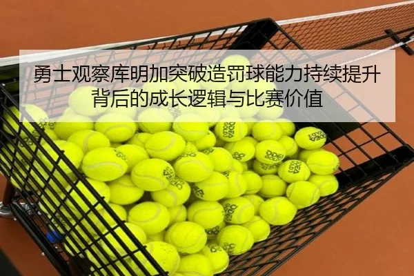 勇士观察库明加突破造罚球能力持续提升背后的成长逻辑与比赛价值