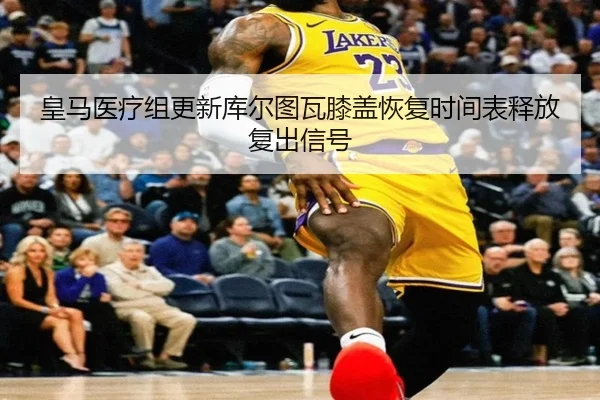 皇马医疗组更新库尔图瓦膝盖恢复时间表释放复出信号