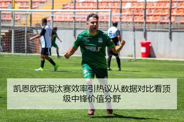 凯恩欧冠淘汰赛效率引热议从数据对比看顶级中锋价值分野