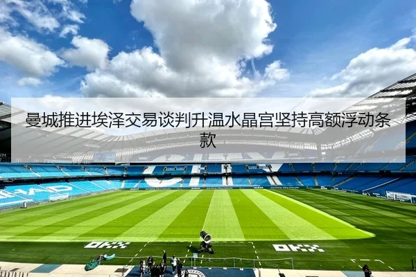 曼城推进埃泽交易谈判升温水晶宫坚持高额浮动条款
