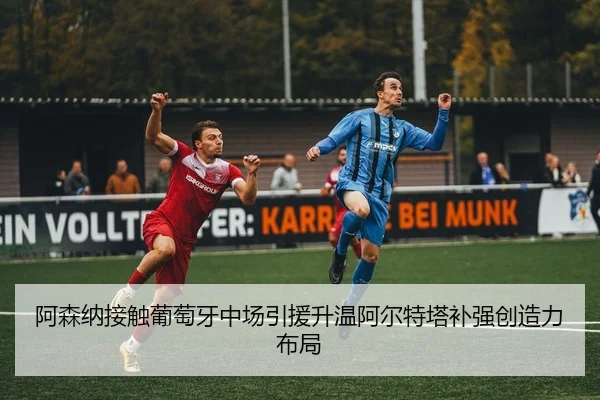 阿森纳接触葡萄牙中场引援升温阿尔特塔补强创造力布局